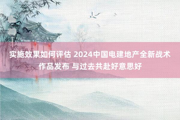 实施效果如何评估 2024中国电建地产全新战术作品发布 与过去共赴好意思好