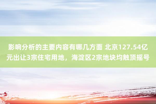 影响分析的主要内容有哪几方面 北京127.54亿元出让3宗住宅用地，海淀区2宗地块均触顶摇号