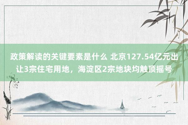 政策解读的关键要素是什么 北京127.54亿元出让3宗住宅用地，海淀区2宗地块均触顶摇号