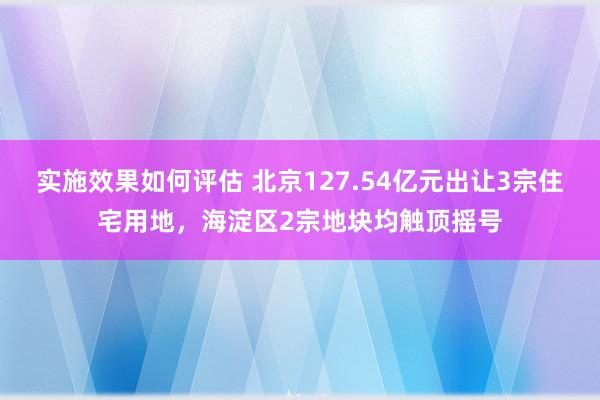 实施效果如何评估 北京127.54亿元出让3宗住宅用地，海淀区2宗地块均触顶摇号