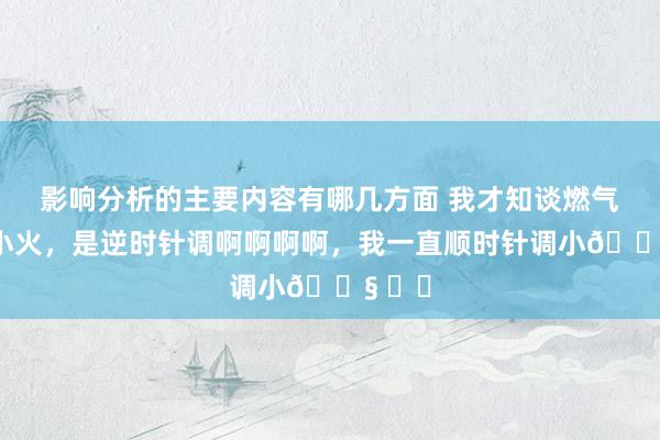 影响分析的主要内容有哪几方面 我才知谈燃气灶调小火，是逆时针调啊啊啊啊，我一直顺时针调小😧 ​​