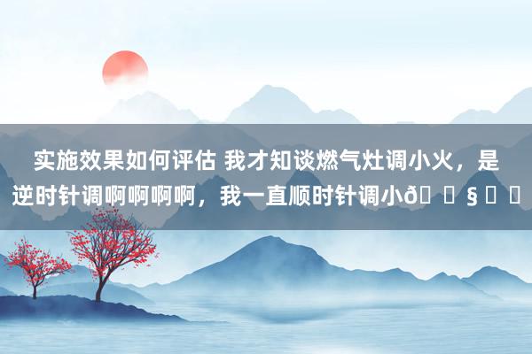 实施效果如何评估 我才知谈燃气灶调小火，是逆时针调啊啊啊啊，我一直顺时针调小😧 ​​