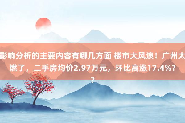 影响分析的主要内容有哪几方面 楼市大风浪！广州太燃了，二手房均价2.97万元，环比高涨17.4%？