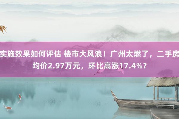 实施效果如何评估 楼市大风浪！广州太燃了，二手房均价2.97万元，环比高涨17.4%？