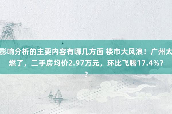 影响分析的主要内容有哪几方面 楼市大风浪！广州太燃了，二手房均价2.97万元，环比飞腾17.4%？