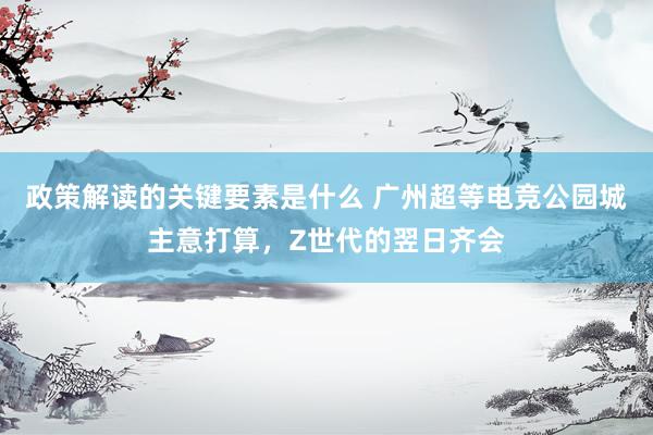 政策解读的关键要素是什么 广州超等电竞公园城主意打算，Z世代的翌日齐会