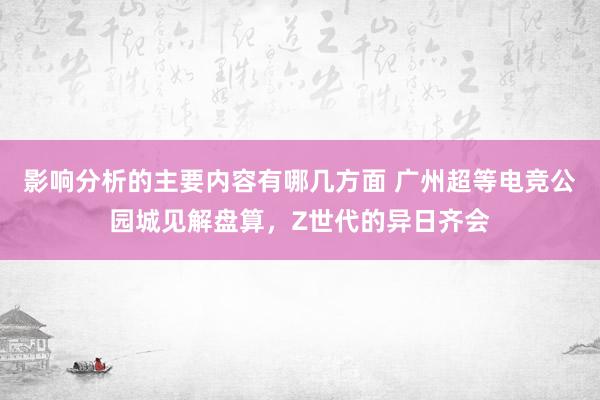 影响分析的主要内容有哪几方面 广州超等电竞公园城见解盘算，Z世代的异日齐会