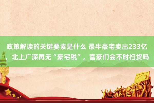 政策解读的关键要素是什么 最牛豪宅卖出233亿，北上广深再无“豪宅税”，富豪们会不时扫货吗