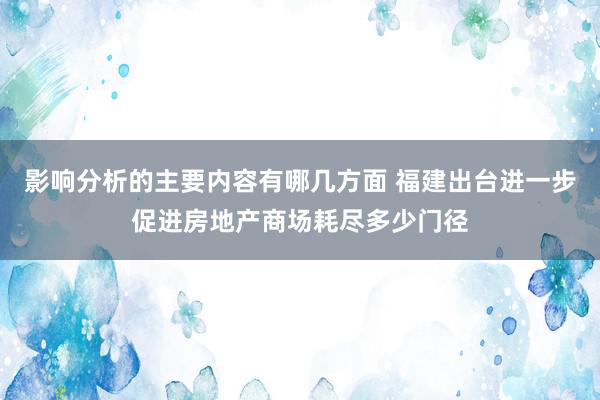 影响分析的主要内容有哪几方面 福建出台进一步促进房地产商场耗尽多少门径