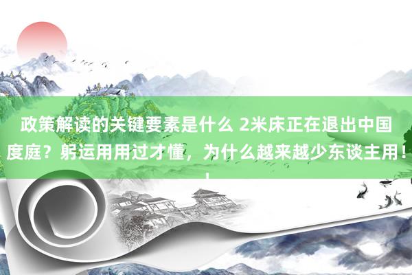 政策解读的关键要素是什么 2米床正在退出中国度庭？躬运用用过才懂，为什么越来越少东谈主用！