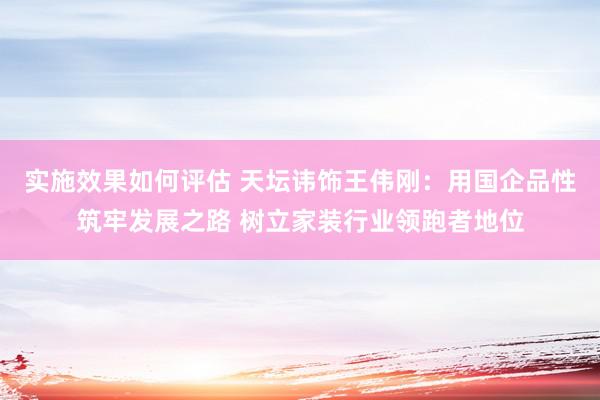 实施效果如何评估 天坛讳饰王伟刚：用国企品性筑牢发展之路 树立家装行业领跑者地位