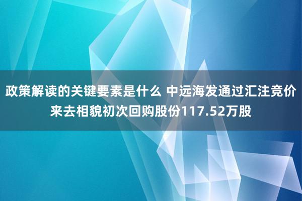 政策解读的关键要素是什么 中远海发通过汇注竞价来去相貌初次回购股份117.52万股