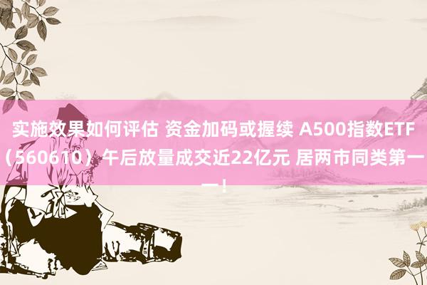 实施效果如何评估 资金加码或握续 A500指数ETF（560610）午后放量成交近22亿元 居两市同类第一！