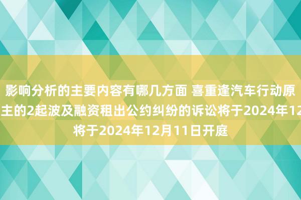 影响分析的主要内容有哪几方面 喜重逢汽车行动原告/上诉东谈主的2起波及融资租出公约纠纷的诉讼将于2024年12月11日开庭