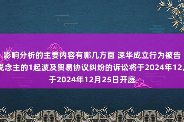 影响分析的主要内容有哪几方面 深华成立行为被告/被上诉东说念主的1起波及贸易协议纠纷的诉讼将于2024年12月25日开庭