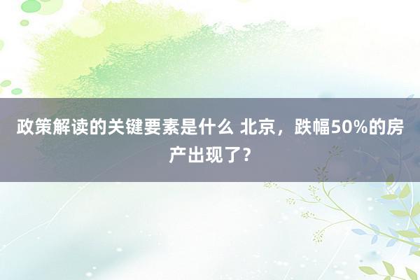 政策解读的关键要素是什么 北京，跌幅50%的房产出现了？