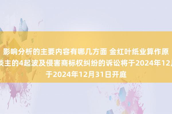 影响分析的主要内容有哪几方面 金红叶纸业算作原告/上诉东谈主的4起波及侵害商标权纠纷的诉讼将于2024年12月31日开庭