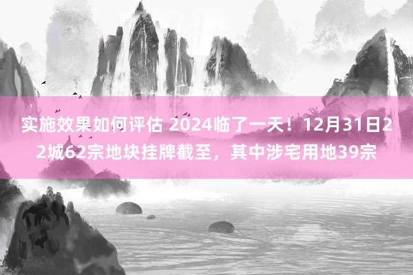 实施效果如何评估 2024临了一天！12月31日22城62宗地块挂牌截至，其中涉宅用地39宗