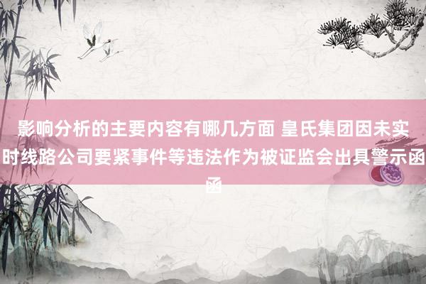 影响分析的主要内容有哪几方面 皇氏集团因未实时线路公司要紧事件等违法作为被证监会出具警示函