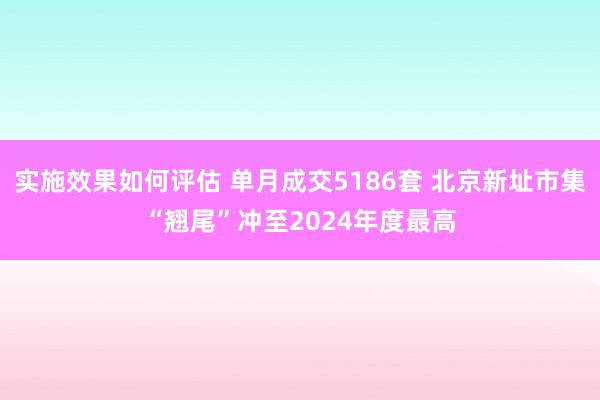 实施效果如何评估 单月成交5186套 北京新址市集“翘尾”冲至2024年度最高