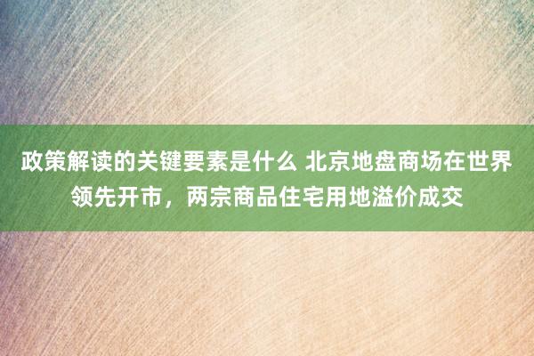 政策解读的关键要素是什么 北京地盘商场在世界领先开市，两宗商品住宅用地溢价成交