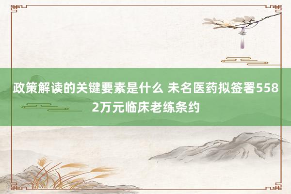 政策解读的关键要素是什么 未名医药拟签署5582万元临床老练条约