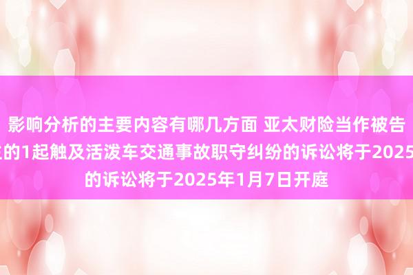 影响分析的主要内容有哪几方面 亚太财险当作被告/被上诉东谈主的1起触及活泼车交通事故职守纠纷的诉讼将于2025年1月7日开庭