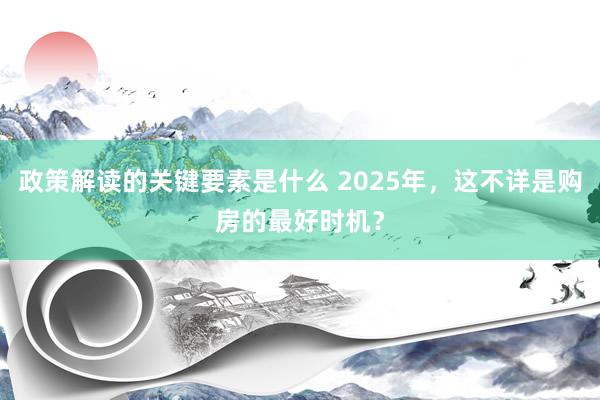 政策解读的关键要素是什么 2025年，这不详是购房的最好时机？