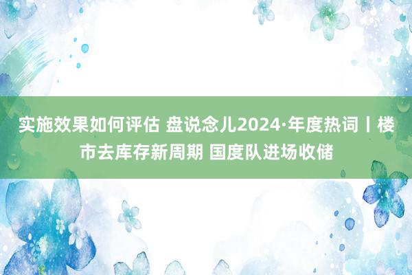 实施效果如何评估 盘说念儿2024·年度热词丨楼市去库存新周期 国度队进场收储