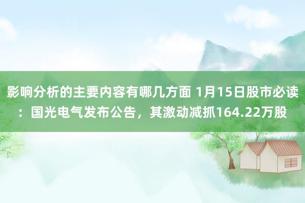 影响分析的主要内容有哪几方面 1月15日股市必读：国光电气发布公告，其激动减抓164.22万股