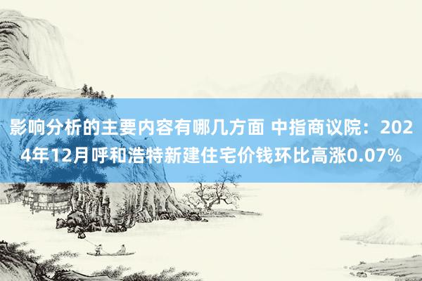 影响分析的主要内容有哪几方面 中指商议院：2024年12月呼和浩特新建住宅价钱环比高涨0.07%