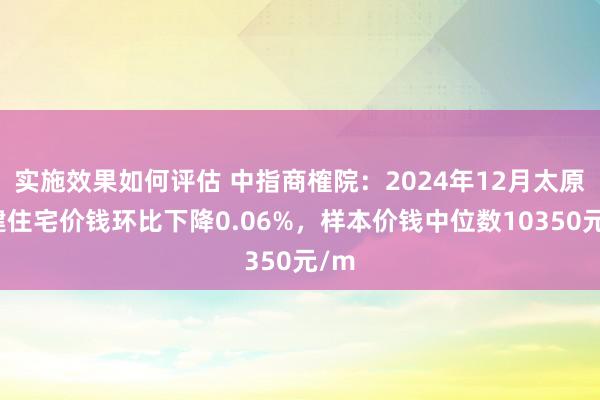 实施效果如何评估 中指商榷院：2024年12月太原新建住宅价钱环比下降0.06%，样本价钱中位数10350元/m