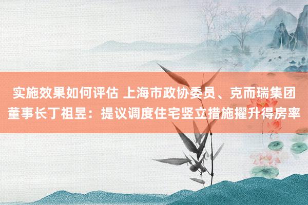 实施效果如何评估 上海市政协委员、克而瑞集团董事长丁祖昱：提议调度住宅竖立措施擢升得房率