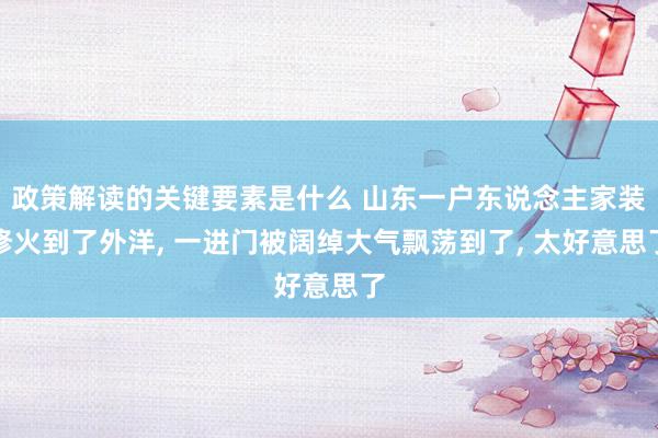 政策解读的关键要素是什么 山东一户东说念主家装修火到了外洋, 一进门被阔绰大气飘荡到了, 太好意思了