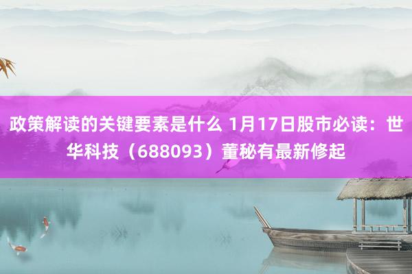 政策解读的关键要素是什么 1月17日股市必读：世华科技（688093）董秘有最新修起