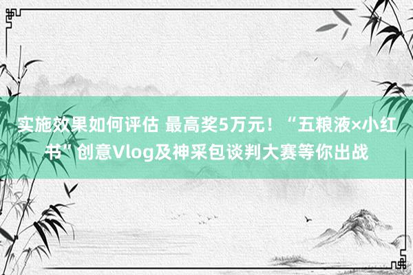 实施效果如何评估 最高奖5万元！“五粮液×小红书”创意Vlog及神采包谈判大赛等你出战