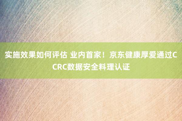 实施效果如何评估 业内首家！京东健康厚爱通过CCRC数据安全料理认证