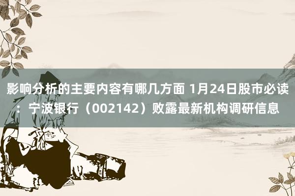 影响分析的主要内容有哪几方面 1月24日股市必读：宁波银行（002142）败露最新机构调研信息