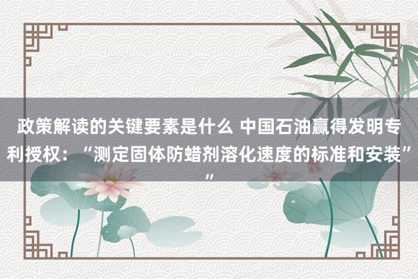 政策解读的关键要素是什么 中国石油赢得发明专利授权：“测定固体防蜡剂溶化速度的标准和安装”