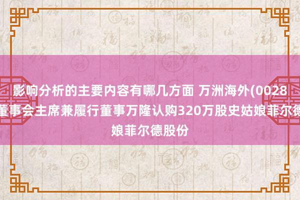 影响分析的主要内容有哪几方面 万洲海外(00288)：董事会主席兼履行董事万隆认购320万股史姑娘菲尔德股份