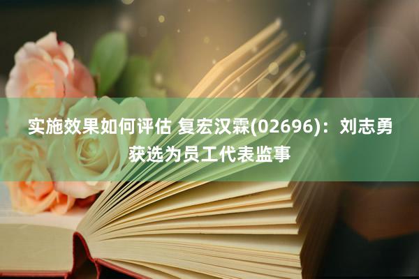 实施效果如何评估 复宏汉霖(02696)：刘志勇获选为员工代表监事