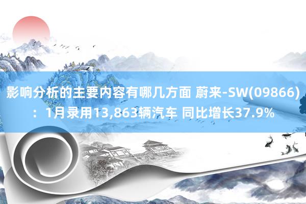 影响分析的主要内容有哪几方面 蔚来-SW(09866)：1月录用13,863辆汽车 同比增长37.9%