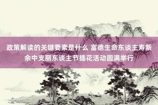 政策解读的关键要素是什么 富德生命东谈主寿新余中支丽东谈主节插花活动圆满举行