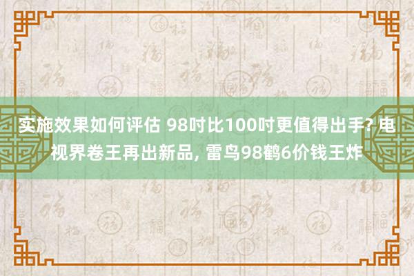 实施效果如何评估 98吋比100吋更值得出手? 电视界卷王再出新品, 雷鸟98鹤6价钱王炸