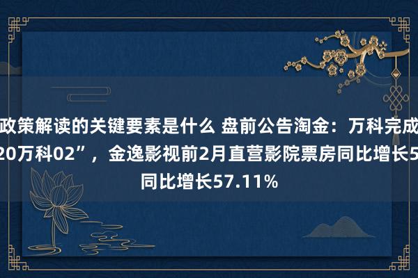 政策解读的关键要素是什么 盘前公告淘金：万科完成赎回“20万科02”，金逸影视前2月直营影院票房同比增长57.11%