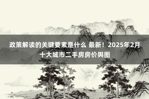 政策解读的关键要素是什么 最新！2025年2月十大城市二手房房价舆图