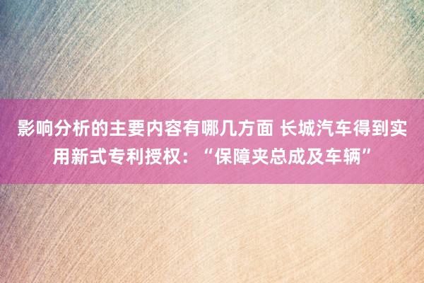 影响分析的主要内容有哪几方面 长城汽车得到实用新式专利授权：“保障夹总成及车辆”